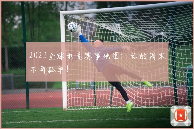 2023全球电竞赛事地图：你的周末不再孤单！
