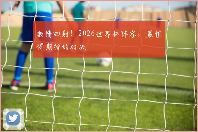 激情四射！2026世界杯阵容，最值得期待的对决