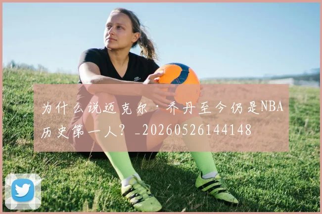 为什么说迈克尔·乔丹至今仍是NBA历史第一人？_20260526144148