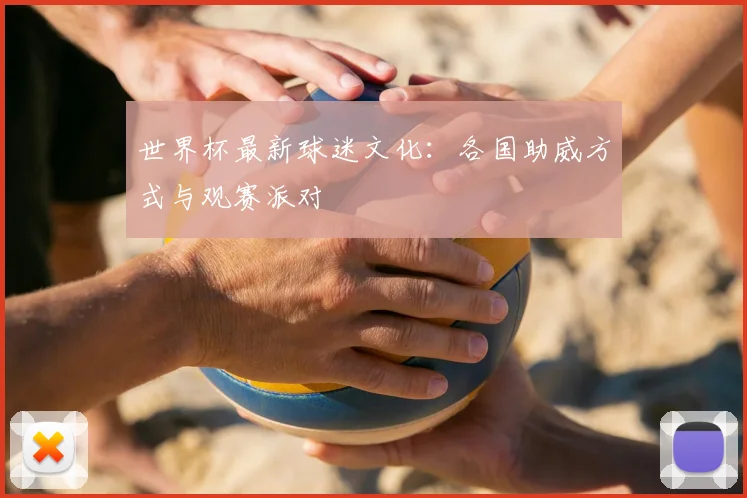 世界杯最新球迷文化：各国助威方式与观赛派对