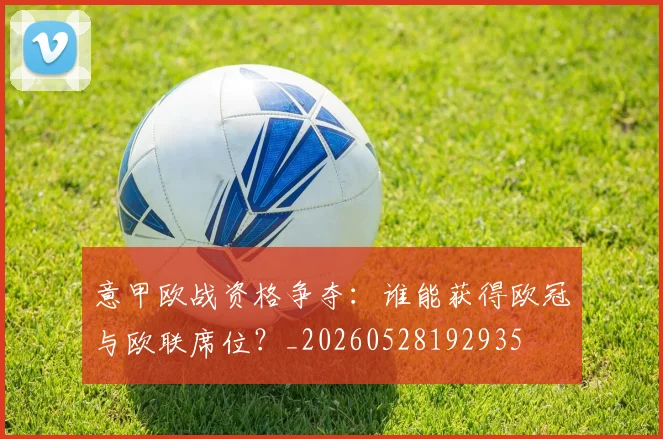 意甲欧战资格争夺：谁能获得欧冠与欧联席位？_20260528192935