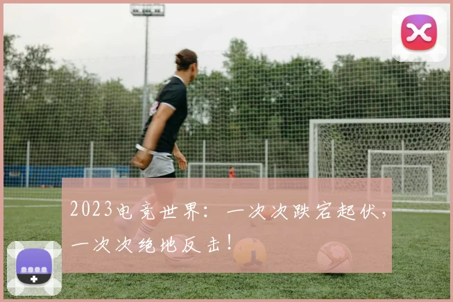 2023电竞世界：一次次跌宕起伏，一次次绝地反击！