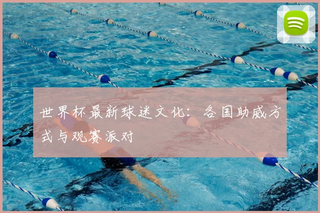 世界杯最新球迷文化:各国助威方式与观赛派对