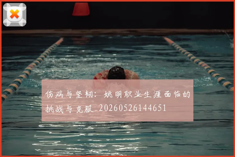 伤病与坚韧：姚明职业生涯面临的挑战与克服_20260526144651