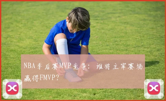 NBA季后赛MVP竞争：谁将主宰赛场赢得FMVP？