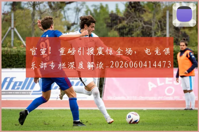 官宣！重磅引援震惊全场，电竞俱乐部专栏深度解读_20260604144730