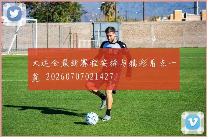 大运会最新赛程安排与精彩看点一览_20260707021427