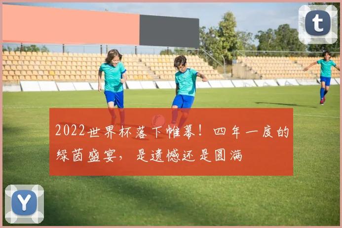 2022世界杯落下帷幕！四年一度的绿茵盛宴，是遗憾还是圆满