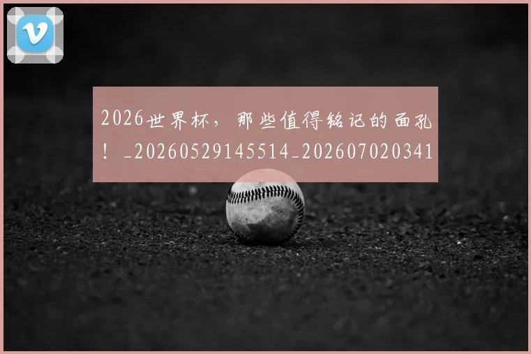2026世界杯，那些值得铭记的面孔！_20260529145514_20260702034125