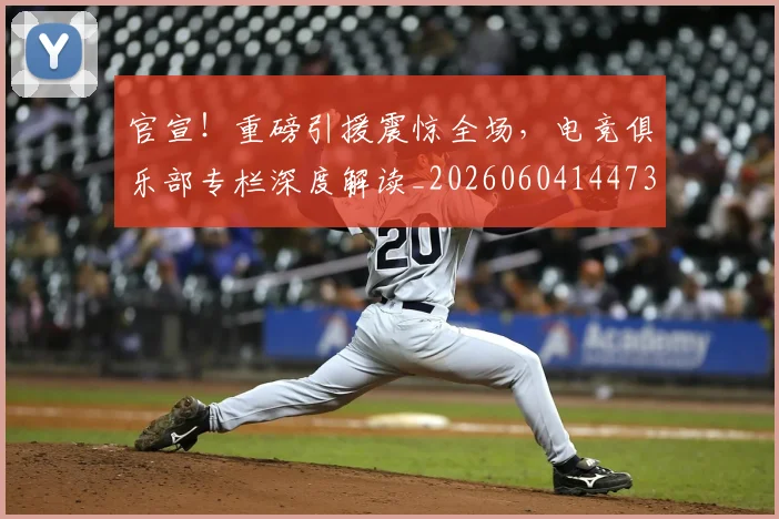 官宣！重磅引援震惊全场，电竞俱乐部专栏深度解读_20260604144730